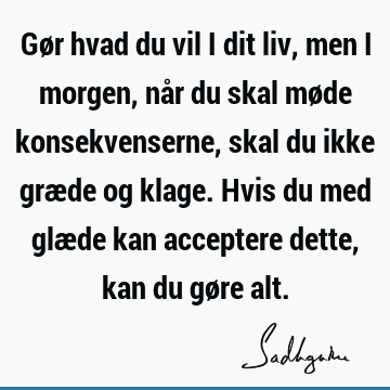 Gør hvad du vil i dit liv, men i morgen, når du skal møde konsekvenserne, skal du ikke græde og klage. Hvis du med glæde kan acceptere dette, kan du gøre