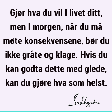 Gjør hva du vil i livet ditt, men i morgen, når du må møte konsekvensene, bør du ikke gråte og klage. Hvis du kan godta dette med glede, kan du gjøre hva som