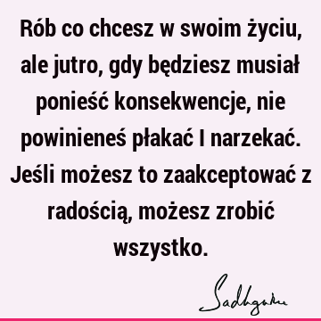 Rób co chcesz w swoim życiu, ale jutro, gdy będziesz musiał ponieść konsekwencje, nie powinieneś płakać i narzekać. Jeśli możesz to zaakceptować z radością, moż