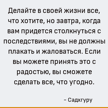 Делайте в своей жизни все, что хотите, но завтра, когда вам придется столкнуться с последствиями, вы не должны плакать и жаловаться. Если вы можете принять это