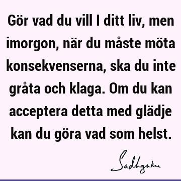 Gör vad du vill i ditt liv, men imorgon, när du måste möta konsekvenserna, ska du inte gråta och klaga. Om du kan acceptera detta med glädje kan du göra vad