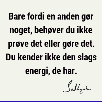 Bare fordi en anden gør noget, behøver du ikke prøve det eller gøre det. Du kender ikke den slags energi, de