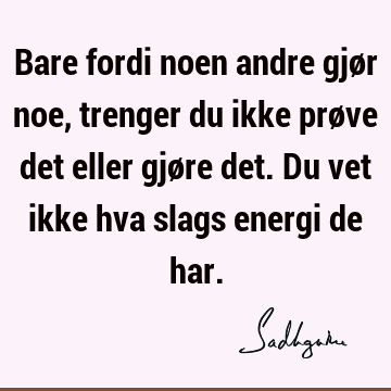 Bare fordi noen andre gjør noe, trenger du ikke prøve det eller gjøre det. Du vet ikke hva slags energi de