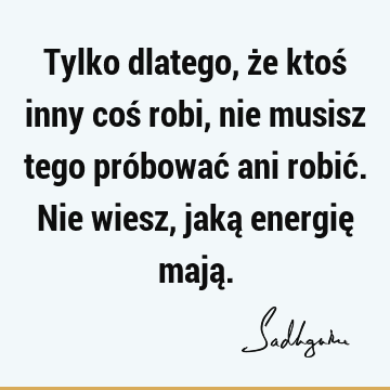 Tylko dlatego, że ktoś inny coś robi, nie musisz tego próbować ani robić. Nie wiesz, jaką energię mają