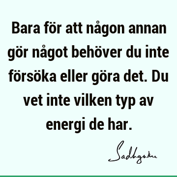 Bara för att någon annan gör något behöver du inte försöka eller göra det. Du vet inte vilken typ av energi de