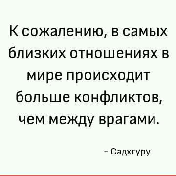 К сожалению, в самых близких отношениях в мире происходит больше конфликтов, чем между врагами