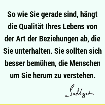 So wie Sie gerade sind, hängt die Qualität Ihres Lebens von der Art der Beziehungen ab, die Sie unterhalten. Sie sollten sich besser bemühen, die Menschen um S