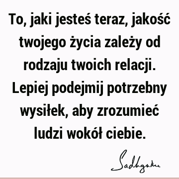 To, jaki jesteś teraz, jakość twojego życia zależy od rodzaju twoich relacji. Lepiej podejmij potrzebny wysiłek, aby zrozumieć ludzi wokół