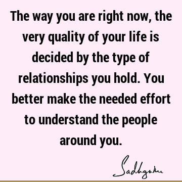 The way you are right now, the very quality of your life is decided by the type of relationships you hold. You better make the needed effort to understand the