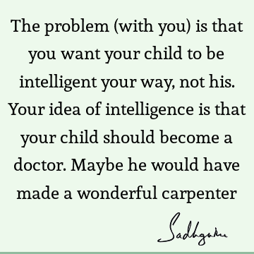 The problem (with you) is that you want your child to be intelligent your way, not his. Your idea of intelligence is that your child should become a doctor. M