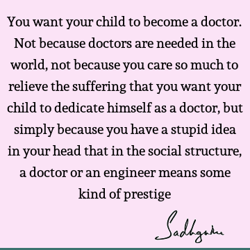 You want your child to become a doctor. Not because doctors are needed in the world, not because you care so much to relieve the suffering that you want your