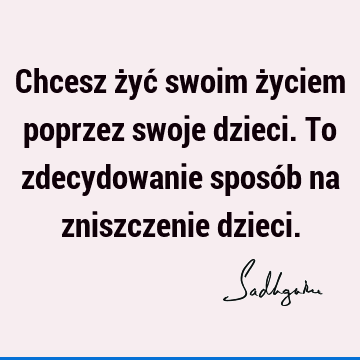 Chcesz żyć swoim życiem poprzez swoje dzieci. To zdecydowanie sposób na zniszczenie