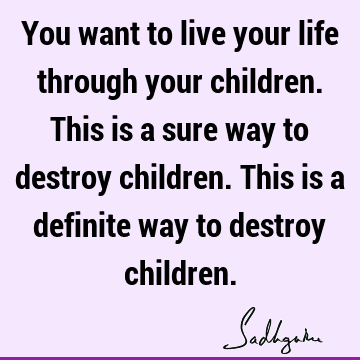 You want to live your life through your children. This is a sure way to destroy children. This is a definite way to destroy