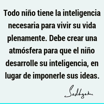 Todo niño tiene la inteligencia necesaria para vivir su vida plenamente. Debe crear una atmósfera para que el niño desarrolle su inteligencia, en lugar de