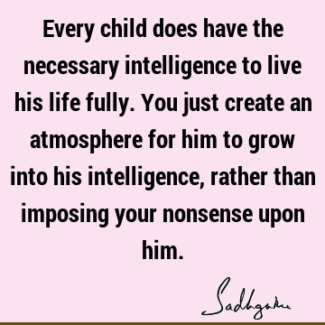 Every child does have the necessary intelligence to live his life fully. You just create an atmosphere for him to grow into his intelligence, rather than