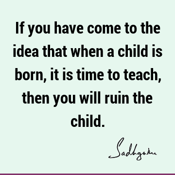 If you have come to the idea that when a child is born, it is time to teach, then you will ruin the