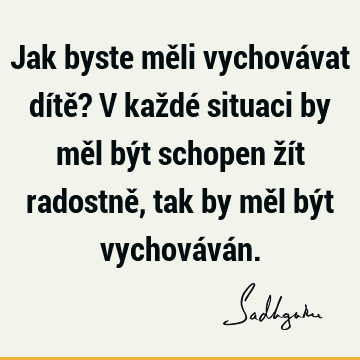 Jak byste měli vychovávat dítě? V každé situaci by měl být schopen žít radostně, tak by měl být vychovává