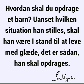 Hvordan skal du opdrage et barn? Uanset hvilken situation han stilles, skal han være i stand til at leve med glæde, det er sådan, han skal