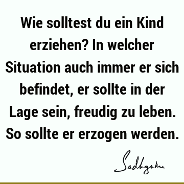 Wie solltest du ein Kind erziehen? In welcher Situation auch immer er sich befindet, er sollte in der Lage sein, freudig zu leben. So sollte er erzogen