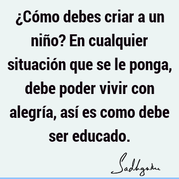 ¿Cómo debes criar a un niño? En cualquier situación que se le ponga, debe poder vivir con alegría, así es como debe ser