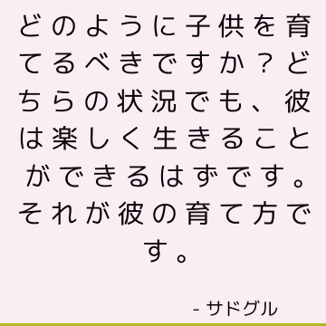 どのように子供を育てるべきですか？ どちらの状況でも、彼は楽しく生きることができるはずです。それが彼の育て方です。