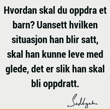 Hvordan skal du oppdra et barn? Uansett hvilken situasjon han blir satt, skal han kunne leve med glede, det er slik han skal bli