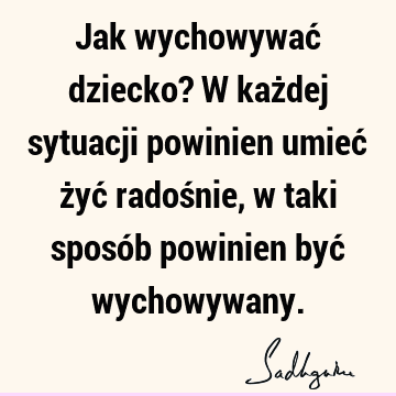 Jak wychowywać dziecko? W każdej sytuacji powinien umieć żyć radośnie, w taki sposób powinien być