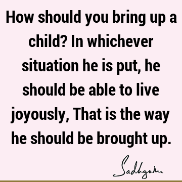 How should you bring up a child? In whichever situation he is put, he should be able to live joyously, That is the way he should be brought