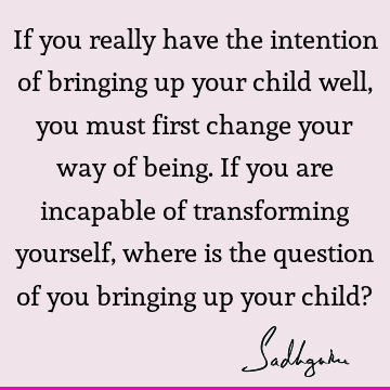 If you really have the intention of bringing up your child well, you must first change your way of being. If you are incapable of transforming yourself, where