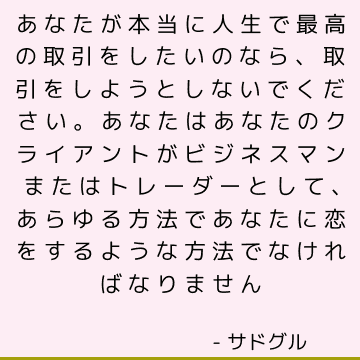 あなたが本当に人生で最高の取引をしたいのなら、取引をしようとしないでください。 あなたはあなたのクライアントがビジネスマンまたはトレーダーとして、あらゆる方法であなたに恋をするような方法でなければなりません