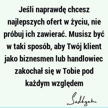 Jeśli naprawdę chcesz najlepszych ofert w życiu, nie próbuj ich zawierać. Musisz być w taki sposób, aby Twój klient jako biznesmen lub handlowiec zakochał się