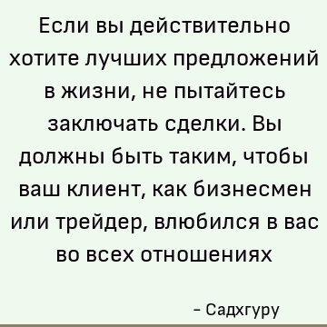Если вы действительно хотите лучших предложений в жизни, не пытайтесь заключать сделки. Вы должны быть таким, чтобы ваш клиент, как бизнесмен или трейдер, влюби