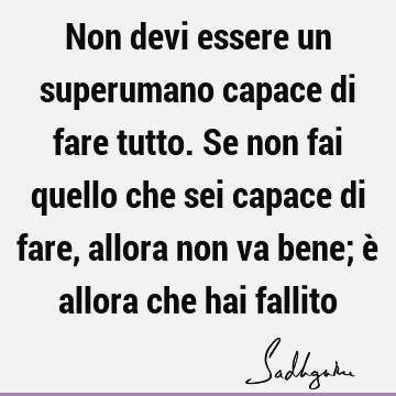 Non devi essere un superumano capace di fare tutto. Se non fai quello che sei capace di fare, allora