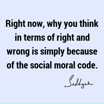 Right now, why you think in terms of right and wrong is simply because of the social moral