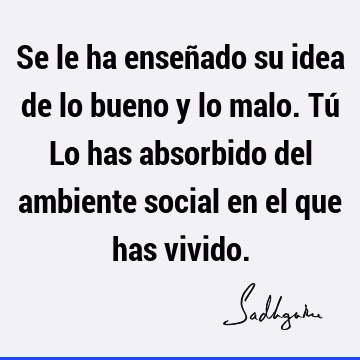 Se le ha enseñado su idea de lo bueno y lo malo. Tú
Lo has absorbido del ambiente social en el que has