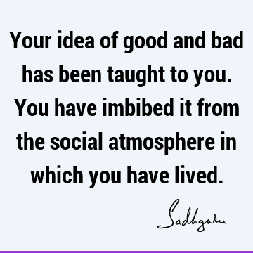 Your idea of good and bad has been taught to you. You
have imbibed it from the social atmosphere in which you have