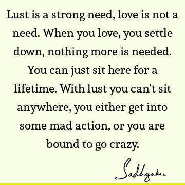 Lust is a strong
need, love is not a need. When you love, you settle down, nothing
more is needed. You can just sit here for a lifetime. With lust you can