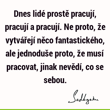 Dnes lidé prostě pracují, pracují a pracují. Ne proto, že vytvářejí něco fantastického, ale jednoduše proto, že musí pracovat, jinak nevědí, co se