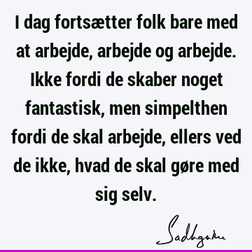 I dag fortsætter folk bare med at arbejde, arbejde og arbejde. Ikke fordi de skaber noget fantastisk, men simpelthen fordi de skal arbejde, ellers ved de ikke,