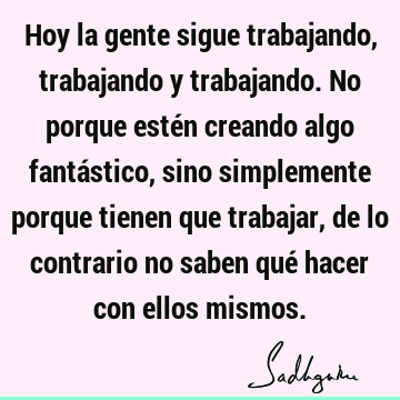 Hoy la gente sigue trabajando, trabajando y trabajando. No porque estén creando algo fantástico, sino simplemente porque tienen que trabajar, de lo contrario