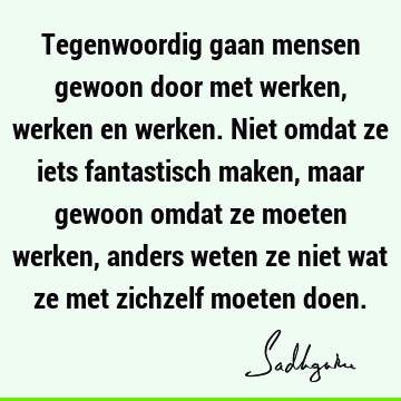 Tegenwoordig gaan mensen gewoon door met werken, werken en werken. Niet omdat ze iets fantastisch maken, maar gewoon omdat ze moeten werken, anders weten ze