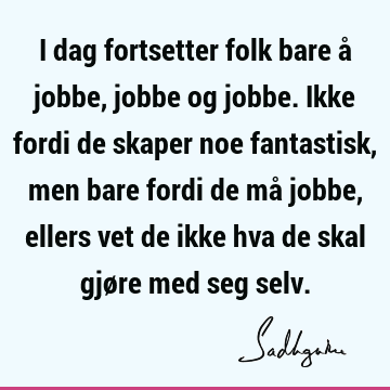 I dag fortsetter folk bare å jobbe, jobbe og jobbe. Ikke fordi de skaper noe fantastisk, men bare fordi de må jobbe, ellers vet de ikke hva de skal gjøre med