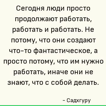 Сегодня люди просто продолжают работать, работать и работать. Не потому, что они создают что-то фантастическое, а просто потому, что им нужно работать, иначе он