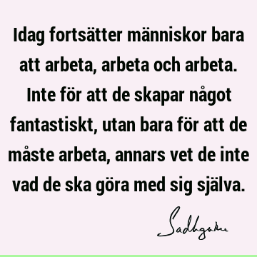 Idag fortsätter människor bara att arbeta, arbeta och arbeta. Inte för att de skapar något fantastiskt, utan bara för att de måste arbeta, annars vet de inte