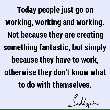 Today people just go on working, working and working. Not because they are creating something fantastic, but simply because they have to work, otherwise they