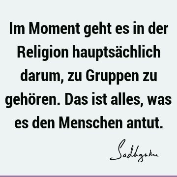 Im Moment geht es in der Religion hauptsächlich darum, zu Gruppen zu gehören. Das ist alles, was es den Menschen