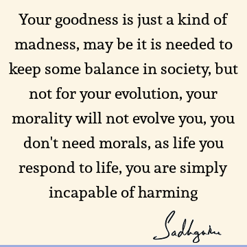 Your goodness is just a kind of madness, may be it is needed to keep some balance in society, but not for your evolution, your morality will not evolve you,