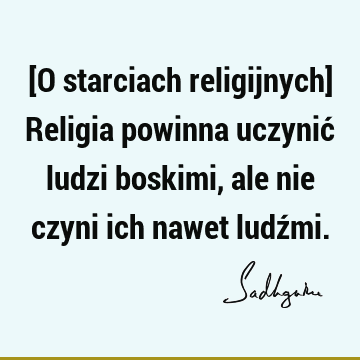 [O starciach religijnych] Religia powinna uczynić ludzi boskimi, ale nie czyni ich nawet ludź