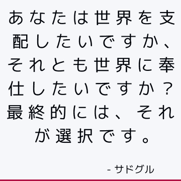 あなたは世界を支配したいですか、それとも世界に奉仕したいですか？ 最終的には、それが選択です。