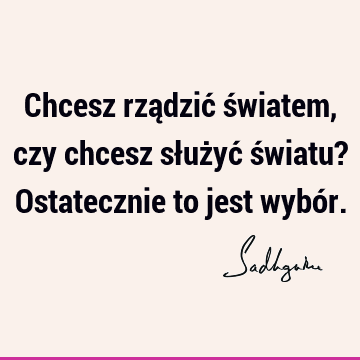 Chcesz rządzić światem, czy chcesz służyć światu? Ostatecznie to jest wybó